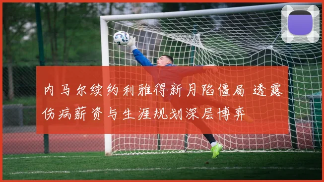 内马尔续约利雅得新月陷僵局 透露伤病薪资与生涯规划深层博弈