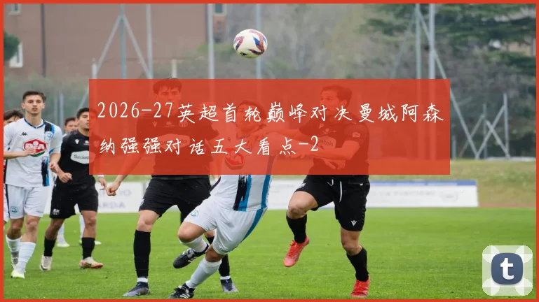 2026-27英超首轮巅峰对决曼城阿森纳强强对话五大看点
