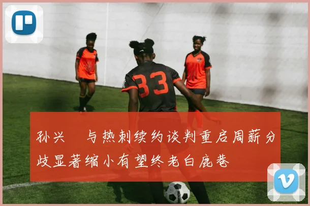 孙兴慜与热刺续约谈判重启周薪分歧显著缩小有望终老白鹿巷