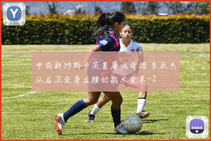 申花新帅斯卢茨基屡试奇招 朱辰杰从后卫变身后腰的战术变革