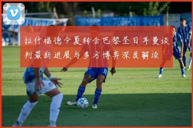 拉什福德今夏转会巴黎圣日耳曼谈判最新进展与多方博弈深度解读