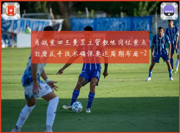 肖战重回王曼昱主管教练岗位重点打磨反手技术确保奥运周期布局