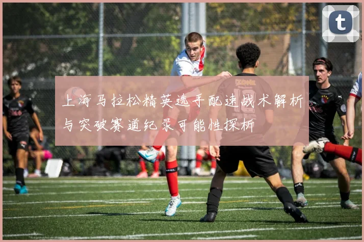 上海马拉松精英选手配速战术解析与突破赛道纪录可能性探析