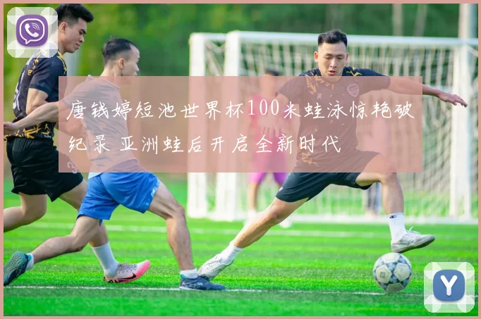 唐钱婷短池世界杯100米蛙泳惊艳破纪录 亚洲蛙后开启全新时代