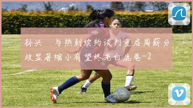 孙兴慜与热刺续约谈判重启周薪分歧显著缩小有望终老白鹿巷