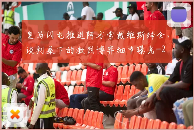 皇马闪电推进阿方索戴维斯转会，谈判桌下的激烈博弈细节曝光