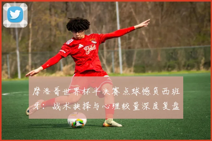 摩洛哥世界杯半决赛点球憾负西班牙：战术抉择与心理较量深度复盘