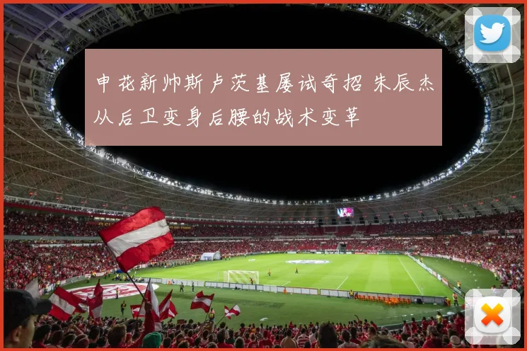 申花新帅斯卢茨基屡试奇招 朱辰杰从后卫变身后腰的战术变革