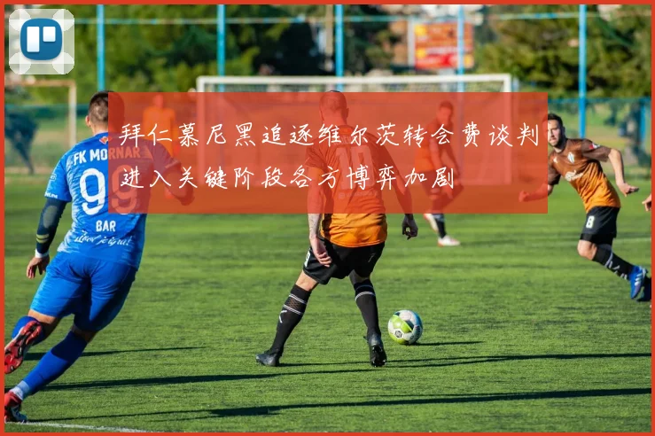 拜仁慕尼黑追逐维尔茨转会费谈判进入关键阶段各方博弈加剧