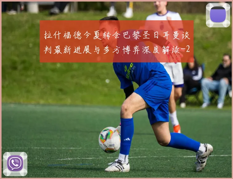 拉什福德今夏转会巴黎圣日耳曼谈判最新进展与多方博弈深度解读