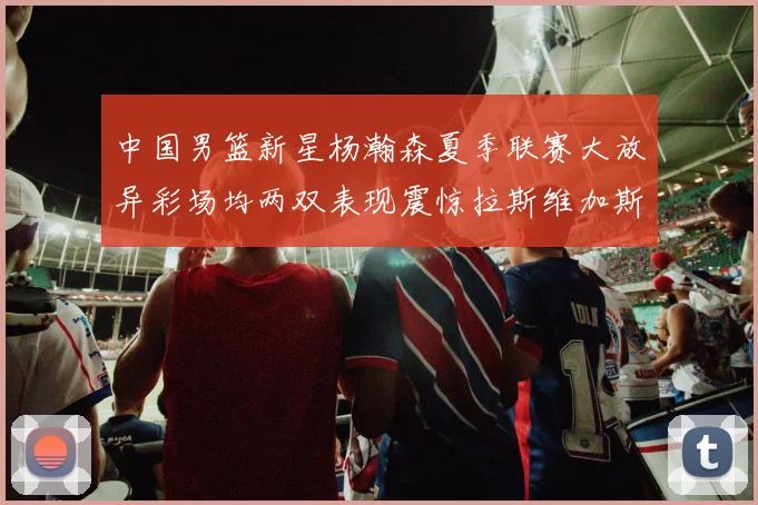 中国男篮新星杨瀚森夏季联赛大放异彩场均两双表现震惊拉斯维加斯