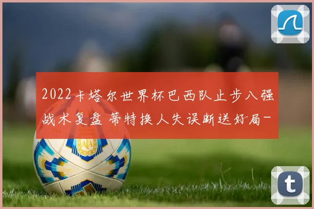 2022卡塔尔世界杯巴西队止步八强战术复盘 蒂特换人失误断送好局