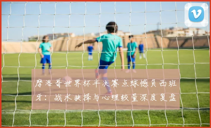 摩洛哥世界杯半决赛点球憾负西班牙：战术抉择与心理较量深度复盘