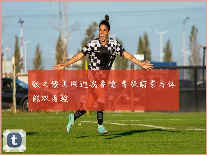 张之臻美网迎战鲁德 晋级前景与体能双考验