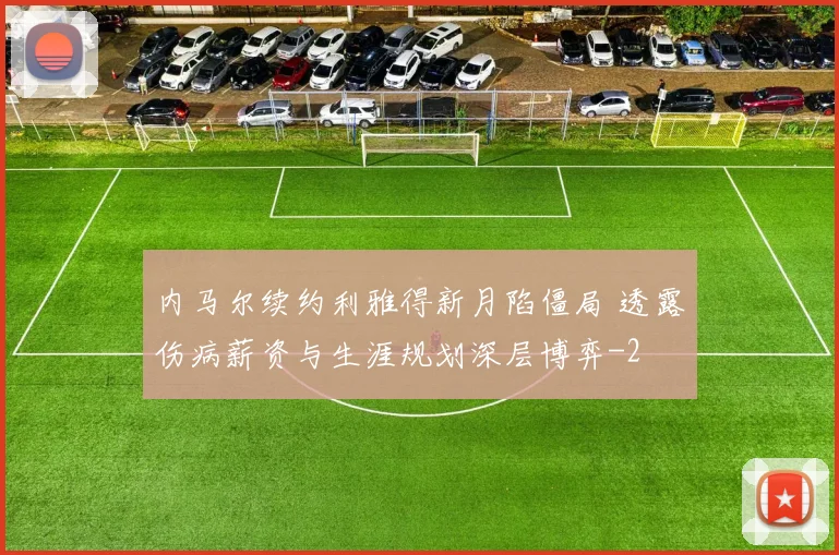内马尔续约利雅得新月陷僵局 透露伤病薪资与生涯规划深层博弈