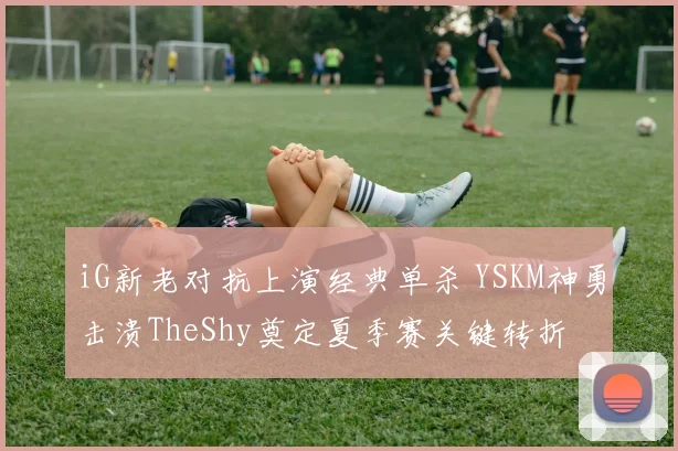 iG新老对抗上演经典单杀 YSKM神勇击溃TheShy奠定夏季赛关键转折