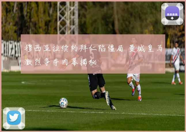穆西亚拉续约拜仁陷僵局 曼城皇马激烈争夺内幕揭秘