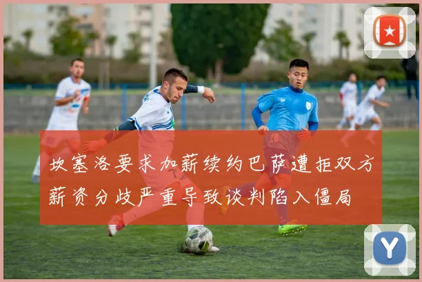 坎塞洛要求加薪续约巴萨遭拒双方薪资分歧严重导致谈判陷入僵局